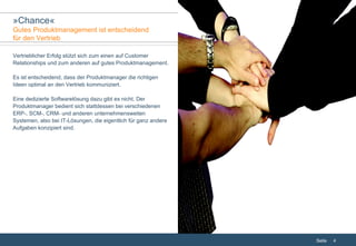 Vertrieblicher Erfolg stützt sich zum einen auf Customer Relationships und zum anderen auf gutes Produktmanagement. Es ist entscheidend, dass der Produktmanager die richtigen Ideen optimal an den Vertrieb kommuniziert. Eine dedizierte Softwarelösung dazu gibt es nicht. Der Produktmanager bedient sich stattdessen bei verschiedenen ERP-, SCM-, CRM- und anderen unternehmensweiten Systemen, also bei IT-Lösungen, die eigentlich für ganz andere Aufgaben konzipiert sind. » Chance « Gutes Produktmanagement ist entscheidend  für den Vertrieb 