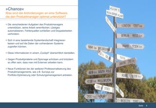 > Die verschiedenen Aufgaben des Produktmanagers    unterstützen, seine Arbeit vereinfachen, Lästiges    automatisieren, Fehlerquellen schließen und Doppelarbeiten    verhindern. > Sich in eine bestehende Systemlandschaft integrieren    lassen und auf die Daten der vorhandenen Systeme   zugreifen können. > Diese Informationen in einem „Cockpit“ übersichtlich darstellen. > Gegen Produktpiraterie und Spionage schützen und trotzdem    so offen sein, dass man mit Externen arbeiten kann. > Neue Funktionen bei der weiteren Professionalisierung des    Produktmanagements, wie z.B. Surveys zur    Portfolio-Optimierung oder Schulungsmanagement anbieten. » Chance « Was sind die Anforderungen an eine Software,  die den Produktmanager optimal unterstützt? 