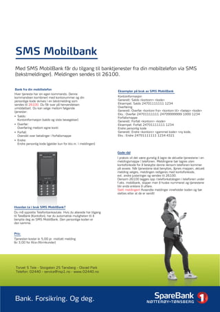SMS Mobilbank
Med SMS MobilBank får du tilgang til banktjenester fra din mobiltelefon via SMS
(tekstmeldinger). Meldingen sendes til 26100.


Bank fra din mobiltelefon
                                                                 Eksempler på bruk av SMS MobilBank
Hver tjeneste har sin egen kommando. Denne
kommandoen kombinert med kontonummer og din                      Kontoinformasjon
personlige kode skrives i en tekstmelding som                    Generelt: Saldo <kontonr> <kode>
sendes til 26100. Du får svar på henvendelsen                    Eksempel: Saldo 24701111111 1234
umiddelbart. Du kan velge mellom følgende                        Overføring
tjenester:                                                       Generelt: Overfør <kontonr fra> <kontonr til> <beløp> <kode>
                                                                 Eks.: Overfør 24701111111 24709999999 1000 1234
• Saldo:                                                         Forfallsmappe
   Kontoinformasjon (saldo og siste bevegelser)                  Generelt: Forfall <kontonr> <kode>
• Overfør:                                                       Eksempel: Forfall 24701111111 1234
   Overføring mellom egne konti                                  Endre personlig kode
• Forfall:                                                       Generelt: Endre <kontonr> <gammel kode> <ny kode,
   Oversikt over betalinger i forfallsmappe                      Eks.: Endre 24701111111 1234 4321
• Endre:
   Endre personlig kode (gjelder kun for kto.nr. i meldingen)

                                                                 Gode råd
                                                                 I praksis vil det være gunstig å lagre de aktuelle tjenestene i en
                                                                 meldingsmappe i telefonen. Meldingene bør lagres uten
                                                                 kontofonkode for å beskytte denne dersom telefonen kommer
                                                                 på avveie. Når tjenestene skal benyttes, åpnes mappen, aktuell
                                                                 melding velges, meldingen redigeres med kontofonkode,
                                                                 evt. andre justeringer og sendes til 26100.
                                                                 Dersom 26100 legges opp i telefonkatalogen i telefonen under
                                                                 f.eks. mobilbank, slipper man å huske nummeret og tjenestene
                                                                 blir enda enklere å utføre.
                                                                 Slett meldingen! Avsendte meldinger inneholder koden og bør
                                                                 slettes etter at de er sendt!



Hvordan ta i bruk SMS MobilBank?
Du må opprette Telefonbankavtale. Hvis du allerede har tilgang
til TeleBank (Kontofon), har du automatisk muligheten til å
benytte deg av SMS MobilBank. Den personlige koden er
den samme.


Pris:
Tjenesten koster kr 5,00 pr. mottatt melding
(kr 3,00 for Xtra-/Xtrmkunder)




 Torvet 5 Teie - Storgaten 25 Tønsberg - Olsrød Park
 Telefon: 02440 - service@nsp1.no - www.02440.no




Bank. Forsikring. Og deg.
 