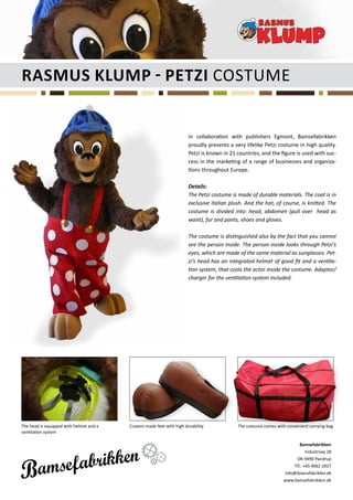 Rasmus Klump - petzi Costume


                                                                      In collaboration with publishers Egmont, Bamsefabrikken
                                                                      proudly presents a very lifelike Petzi costume in high quality.
                                                                      Petzi is known in 21 countries, and the figure is used with suc-
                                                                      cess in the marketing of a range of businesses and organiza-
                                                                      tions throughout Europe.

                                                                      Details:
                                                                      The Petzi costume is made of durable materials. The coat is in
                                                                      exclusive italian plush. And the hat, of course, is knitted. The
                                                                      costume is divided into: head, abdomen (pull over head as
                                                                      waist), fur and pants, shoes and gloves.

                                                                      The costume is distinguished also by the fact that you cannot
                                                                      see the person inside. The person inside looks through Petzi’s
                                                                      eyes, which are made of the same material as sunglasses. Pet-
                                                                      zi’s head has an integrated helmet of good fit and a ventila-
                                                                      tion system, that cools the actor inside the costume. Adaptor/
                                                                      charger for the ventilation system included.




The head is equipped with helmet and a   Custom-made feet with high durability             The costume comes with convenient carrying bag
ventilation system

                                                                                                                        Bamsefabrikken
                                                                                                                            Industrivej 28
                                                                                                                       DK-9490 Pandrup
                                                                                                                     Tlf.: +45 4062 2927
                                                                                                                 info@ibsensfabrikker.dk
                                                                                                                 www.bamsefabrikken.dk
 