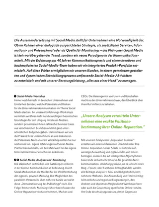  1 Social-Media-Workshop
Immer noch herrscht in deutschen Unternehmen viel
Unklarheit darüber, welche Potenziale und Risiken
für die Unternehmenskommunikation im Thema Social
Media stecken. Bei unseren Einführungs-Workshops
vermitteln wir Ihnen nicht nur die wichtigen theoretischen
Grundlagen für den Umgang mit diesen Medien,
sondern präsentieren Ihnen zahlreiche Business Cases
aus verschiedenen Branchen und mit ganz unter­
schiedlichen Budgetvorgaben. Dann schauen wir uns
die Präsenz Ihres Unternehmens an und diskutieren
die Potenziale. Nach unserem Workshop sollten Sie nur
noch eines tun: eigene Erfahrungen auf Social-Media-
Plattformen sammeln, um den Mehrwert für das eigene
Unternehmen besser einschätzen zu können.
  2 6 Social-Media-Analysen und -Monitoring
Die klassischen Leitmedien und Gatekeeper verlieren
in der Online-Kommunikation an Bedeutung. Durch
Social Media sinken die Hürden für die Veröffentlichung
der eigenen, privaten Meinung. Die Möglichkeit des
parallelen Versendens über mehrere Kanäle verstärkt
diese „Demokratisierung des Publishings“ noch. Die
Folge: Immer mehr Meinungsführer beeinflussen die
Online-Reputation von Unternehmen, Marken und
CEOs. Die Heterogenität von Usern und Botschaften
macht es den Unternehmen schwer, den Überblick über
ihren Ruf im Netz zu behalten.
„Unsere Analysen vermitteln Unter­
nehmen eine exakte Positions­
bestimmung ihrer Online-Reputation.“
Mit unserem Analysetool „Reputation Explorer“
erstellen wir einen umfassenden Überblick über Ihre
Online-Reputation. Unser Ansatz ist nicht die auf­
wendige Auswertung von zigtausenden von Einzel­
beiträgen, sondern die auf intelligenten Algorhythmen
basierende semantische Analyse der gesamten Netz­
kommunikation. Unabhängig davon, ob es sich um einen
Blog-, Forum- oder Facebook-Eintrag handelt, werden
alle Beiträge analysiert. Tabu sind lediglich die Unter­
nehmens-Websites. Die Anwendung von Filtern ermög-
licht zeitliche und regionale Eingrenzungen, den
direkten und objektiven Vergleich mit Wettbewerbern
oder auch die Gewichtung spezifischer Online-Inhalte.
Am Ende des Analyseprozesses, der im Gegensatz
Die Auseinandersetzung mit Social Media stellt für Unternehmen eine Notwendigkeit dar.
Ob im Rahmen einer dialogisch ausgerichteten Strategie, als zusätzlicher Service-, Infor-
mations- und Präsenzkanal oder als Quelle für Monitorings – das Phänomen Social Media
ist kein vorübergehender Trend, sondern ein neues Paradigma in der Kommunikations­
arbeit. Mit der Erfahrung aus 40 Jahren Kommunikationspraxis und einem kreativen und
hochmotivierten Social-Media-Team haben wir ein integriertes Produkt-Port­folio ent­
wickelt. Auf diese Weise ermöglichen wir unseren Kunden, in einem gemeinsam gestalte­
ten und dynamischen Entwicklungsprozess umfassende Social-Media-Aktivitäten
zu entwickeln und mit unserer Beratungsleistung „alles aus einer Hand“ zu managen.
 
