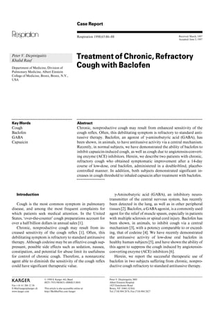 Case Report

                                                             Respiration 1998;65:86–88                                                     Received: March, 1997
                                                                                                                                           Accepted: June 3, 1997




Peter V. Dicpinigaitis
Khalid Rauf
                                                            Treatment of Chronic, Refractory
Department of Medicine, Division of                         Cough with Baclofen
Pulmonary Medicine, Albert Einstein
College of Medicine, Bronx, Bronx, N.Y.,
USA




OOOOOOOOOOOOOOOOOOOOOOOOOOOOOOOOOOOOOOOOOOOOOOO             OOOOOOOOOOOOOOOOOOOOOOOOOOOOOOOOOOOOOOOOOOOOOOOOOOOOOOOOOOOOOOOOOOOOOOOOOOOOOOOOOOOOOOOOOOOOOOOOOO


Key Words                                                    Abstract
Cough                                                        Chronic, nonproductive cough may result from enhanced sensitivity of the
Baclofen                                                     cough reflex. Often, this debilitating symptom is refractory to standard anti-
GABA                                                         tussive therapy. Baclofen, an agonist of Á-aminobutyric acid (GABA), has
Capsaicin                                                    been shown, in animals, to have antitussive activity via a central mechanism.
                                                             Recently, in normal subjects, we have demonstrated the ability of baclofen to
                                                             inhibit capsaicin-induced cough, as well as cough due to angiotensin-convert-
                                                             ing enzyme (ACE) inhibitors. Herein, we describe two patients with chronic,
                                                             refractory cough who obtained symptomatic improvement after a 14-day
                                                             course of low-dose, oral baclofen, administered in a double-blind, placebo-
                                                             controlled manner. In addition, both subjects demonstrated significant in-
                                                             creases in cough threshold to inhaled capsaicin after treatment with baclofen.
                                                            OOOOOOOOOOOOOOOOOOOOOO




    Introduction                                                                         Á-Aminobutyric acid (GABA), an inhibitory neuro-
                                                                                     transmitter of the central nervous system, has recently
   Cough is the most common symptom in pulmonary                                     been detected in the lung, as well as in other peripheral
disease, and among the most frequent complaints for                                  tissues [2]. Baclofen, a GABA agonist, is a commonly used
which patients seek medical attention. In the United                                 agent for the relief of muscle spasm, especially in patients
States, ‘over-the-counter’ cough preparations account for                            with multiple sclerosis or spinal cord injury. Baclofen has
over a half billion dollars in annual sales [1].                                     been shown, in animals, to inhibit cough via a central
   Chronic, nonproductive cough may result from in-                                  mechanism [3], with a potency comparable to or exceed-
creased sensitivity of the cough reflex [1]. Often, this                             ing, that of codeine [4]. We have recently demonstrated
debilitating symptom is refractory to standard antitussive                           the antitussive activity of low-dose oral baclofen in
therapy. Although codeine may be an effective cough sup-                             healthy human subjects [5], and have shown the ability of
pressant, possible side effects such as sedation, nausea,                            this agent to suppress the cough induced by angiotensin-
constipation, and potential for abuse limit its usefulness                           converting enzyme (ACE) inhibitors [6].
for control of chronic cough. Therefore, a nonnarcotic                                   Herein, we report the successful therapeutic use of
agent able to diminish the sensitivity of the cough reflex                           baclofen in two subjects suffering from chronic, nonpro-
could have significant therapeutic value.                                            ductive cough refractory to standard antitussive therapy.


                          © 1998 S. Karger AG, Basel                                 Peter V. Dicpinigaitis, MD
ABC                       0025–7931/98/0651–0086$15.00/0                             Albert Einstein Hospital
Fax + 41 61 306 12 34                                                                1825 Eastchester Road
E-Mail karger@karger.ch   This article is also accessible online at:                 Bronx, NY 10461 (USA)
www.karger.com            http://BioMedNet.com/karger                                Tel. (718) 904 2676, Fax (718) 904 2827
 
