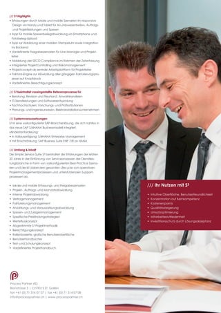 Process Partner AG
Bionstrasse 5 | CH-9015 St. Gallen
fon +41 (0) 71 314 07 07 | fax +41 (0) 71 314 07 08
info@processpartner.ch | www.processpartner.ch
/// S3 Highlights
• Erfassungen durch lokale und mobile Szenarien im responsive 	
Design via Handy und Tablet für An-/Abwesenheiten, Auftrags- 	
und Projektleistungen und Spesen
• App für mobile Spesenbelegabwicklung via Smartphone und 	
Fotobeleg-Upload
• App zur Abbildung einer mobilen Stempeluhr sowie Integration 	
ins Backend
• Vordefinierte Freigabeszenarien für Line Manager und Projekt-	
leiter
• Abbildung der SECO Compliance im Rahmen der Zeiterfassung 	
• Integriertes Projektcontrolling und Risikomanagement
• Projektcockpit als zentrale Arbeitsplattform für Projektleiter
• Faktura-Engine zur Abwicklung aller gängigen Fakturierungspro-	
zesse auf Knopfdruck
• Vordefiniertes Berechtigungskonzept
/// S3 beinhaltet voreingestellte Referenzprozesse für
• Beratung, Revision und Treuhand, Anwaltskanzleien
• IT-Dienstleistungen und Softwareentwicklung
• Fachhochschulen, Forschungs- und Prüfinstitutionen
• Planungs- und Ingenieurwesen, Elektroinstallationsunternehmen
/// Systemvoraussetzungen
S3 ist eine vorkonfigurierte SAP-Branchenlösung, die sich nahtlos in
das neue SAP S/4HANA Businessmodell integriert.
Mindestanforderung:
• in Vollausprägung: S/4HANA Enterprise Management
• mit Einschränkung: SAP Business Suite EHP 7/8 on HANA
/// Umfang & Inhalt
Die Simple Service Suite S3 beinhaltet die Erfahrungen der letzten
20 Jahre in der Einführung von Serviceprozessen der Dienstleis-
tungsbranche in Form von vorkonfigurierten Best-Practice Szena-
rien und deckt dabei den gesamten Lifecycle von operativen
Projektmanagementprozessen und unterstützenden Support­
prozessen ab.
• lokale und mobile Erfassungs- und Freigabeszenarien
• Projekt-, Auftrags- und Mandatsabwicklung
• Interne Projektabwicklung
• Vertragsmanagement
• Fakturierungsmanagement
• Anzahlungs- und Vorauszahlungsabwicklung
• Spesen- und Zulagenmanagement
• Spezifische Preisfindungsstrategien
• Werteflusskonzept
• Abgestimmte S3 Projektmethodik
• Berechtigungskonzept
• Rollenbasierte, grafische Benutzeroberfläche
• Benutzerhandbücher
• Test- und Schulungskonzept
• Vordefiniertes Projekthandbuch
/// Ihr Nutzen mit S3
• Intuitive Oberfläche, Benutzerfreundlichkeit
• Konzentration auf Kernkompetenz
• Kostenersparnis
• Qualitätssteigerung
• Umsatzoptimierung
• Mitarbeiterzufriedenheit
• Investitionsschutz durch Lösungsakzeptanz
ten.
 