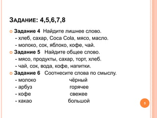 ЗАДАНИЕ: 4,5,6,7,8
 Задание 4 Найдите лишнее слово.
  - хлеб, сахар, Соса Соlа, мясо, масло.
  - молоко, сок, яблоко, кофе, чай.
 Задание 5 Найдите общее слово.
  - мясо, продукты, сахар, торт, хлеб.
  - чай, сок, вода, кофе, напитки.
 Задание 6 Соотнесите слова по смыслу.
  - молоко               чѐрный
  - арбуз                 горячее
  - кофе                  свежее
  - какао               большой            5
 