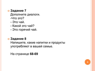    Задание 7
    Дополните диалоги.
    -Что это?
    - Это чай.
    - Какой это чай?
    - Это горячий чай.

   Задание 8
    Напишите, какие напитки и продукты
    употребляют в вашей семье.

    На странице 68-69

                                         6
 