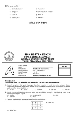 III.Terjemahkanlah !
a. Shokubutsuen = e. Museum =
b. Ningyō = f. Pemandian air panas =
c. Ōkyū = g. Batik =
d. Kankōchi = h. Mahal =
がんばってください
SMK RISTEK KIKIN
SOAL & LEMBAR JAWABAN
ULANGAN UMUM SEMESTER GENAP
TAHUN PELAJARAN 2012/2013
Nama Siswa : ………………………………………………
Kelas : ………………………………………………
Mata Diklat : Produktif Elektronika
Kelas/Jurusan : XII / Elektronika
Hari/Tanggal : 2013
Waktu : 60 menit
Guru Diklat : Pandry Gunawan, S. Pd.
Petunjuk Soal
Berilah tanda silang (X ) pada salah satu jawaban a, b, c, d, atau e yang kamu anggap benar !
1. Sebuah amplifier jika pada inputnya diberikan masukan 1 mV, kemudian setelah diukur
menghasilkan penguatan tegangan sebesar 40 dB, maka besarnya tegangan output yang dihasilkan
pada amplifier tersebut adalah …
A. 50 mv B. 75 mv C. 100 mv D. 200 mv E. 300 mv
2. Untuk memperbaiki kualitas penerima radio, agar sinyal tidak berubah – ubah (fading) maka yang
harus diperiksa pada bagian …
A. Osilator
B. Detector
C. Penguat akhir
D. Mixer
E. AGC
3. Tabel di bawah adalah table kebenaran gerbang dasar logika …
A. NOR gate
B. NAND gate
A B Y
0 0 0
0 1 0
1 0 0
1 1 1
NILAI
 