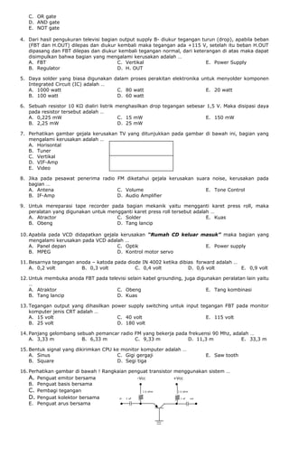 C. OR gate
D. AND gate
E. NOT gate
4. Dari hasil pengukuran televisi bagian output supply B- diukur tegangan turun (drop), apabila beban
(FBT dan H.OUT) dilepas dan diukur kembali maka tegangan ada +115 V, setelah itu beban H.OUT
dipasang dan FBT dilepas dan diukur kembali tegangan normal, dari keterangan di atas maka dapat
disimpulkan bahwa bagian yang mengalami kerusakan adalah …
A. FBT
B. Regulator
C. Vertikal
D. H. OUT
E. Power Supply
5. Daya solder yang biasa digunakan dalam proses perakitan elektronika untuk menyolder komponen
Integrated Circuit (IC) adalah …
A. 1000 watt
B. 100 watt
C. 80 watt
D. 60 watt
E. 20 watt
6. Sebuah resistor 10 KΩ dialiri listrik menghasilkan drop tegangan sebesar 1,5 V. Maka disipasi daya
pada resistor tersebut adalah …
A. 0,225 mW
B. 2,25 mW
C. 15 mW
D. 25 mW
E. 150 mW
7. Perhatikan gambar gejala kerusakan TV yang ditunjukkan pada gambar di bawah ini, bagian yang
mengalami kerusakan adalah …
A. Horisontal
B. Tuner
C. Vertikal
D. VIF-Amp
E. Video
8. Jika pada pesawat penerima radio FM diketahui gejala kerusakan suara noise, kerusakan pada
bagian …
A. Antena
B. IF-Amp
C. Volume
D. Audio Amplifier
E. Tone Control
9. Untuk mereparasi tape recorder pada bagian mekanik yaitu mengganti karet press roll, maka
peralatan yang digunakan untuk mengganti karet press roll tersebut adalah …
A. Atractor
B. Obeng
C. Solder
D. Tang lancip
E. Kuas
10. Apabila pada VCD didapatkan gejala kerusakan “Rumah CD keluar masuk” maka bagian yang
mengalami kerusakan pada VCD adalah …
A. Panel depan
B. MPEG
C. Optik
D. Kontrol motor servo
E. Power supply
11. Besarnya tegangan anoda – katoda pada diode IN 4002 ketika dibias forward adalah …
A. 0,2 volt B. 0,3 volt C. 0,4 volt D. 0,6 volt E. 0,9 volt
12. Untuk membuka anoda FBT pada televisi selain kabel grounding, juga digunakan peralatan lain yaitu
…
A. Atraktor
B. Tang lancip
C. Obeng
D. Kuas
E. Tang kombinasi
13. Tegangan output yang dihasilkan power supply switching untuk input tegangan FBT pada monitor
komputer jenis CRT adalah …
A. 15 volt
B. 25 volt
C. 40 volt
D. 180 volt
E. 115 volt
14. Panjang gelombang sebuah pemancar radio FM yang bekerja pada frekuensi 90 Mhz, adalah …
A. 3,33 m B. 6,33 m C. 9,33 m D. 11,3 m E. 33,3 m
15. Bentuk signal yang dikirimkan CPU ke monitor komputer adalah …
A. Sinus
B. Square
C. Gigi gergaji
D. Segi tiga
E. Saw tooth
16. Perhatikan gambar di bawah ! Rangkaian penguat transistor menggunakan sistem …
A. Penguat emitor bersama -Vcc +Vcc
B. Penguat basis bersama ● ●
C. Pembagi tegangan 1 k ohm 1 k ohm
D. Penguat kolektor bersama in 1 uF 1 uF out
E. Penguat arus bersama ● ● ● ●
 