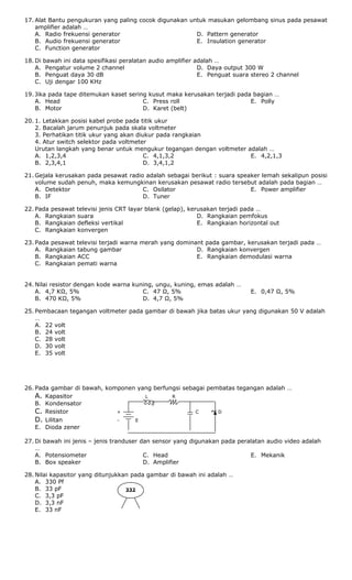 17. Alat Bantu pengukuran yang paling cocok digunakan untuk masukan gelombang sinus pada pesawat
amplifier adalah …
A. Radio frekuensi generator
B. Audio frekuensi generator
C. Function generator
D. Pattern generator
E. Insulation generator
18. Di bawah ini data spesifikasi peralatan audio amplifier adalah …
A. Pengatur volume 2 channel
B. Penguat daya 30 dB
C. Uji dengar 100 KHz
D. Daya output 300 W
E. Penguat suara stereo 2 channel
19. Jika pada tape ditemukan kaset sering kusut maka kerusakan terjadi pada bagian …
A. Head
B. Motor
C. Press roll
D. Karet (belt)
E. Polly
20. 1. Letakkan posisi kabel probe pada titik ukur
2. Bacalah jarum penunjuk pada skala voltmeter
3. Perhatikan titik ukur yang akan diukur pada rangkaian
4. Atur switch selektor pada voltmeter
Urutan langkah yang benar untuk mengukur tegangan dengan voltmeter adalah …
A. 1,2,3,4
B. 2,3,4,1
C. 4,1,3,2
D. 3,4,1,2
E. 4,2,1,3
21. Gejala kerusakan pada pesawat radio adalah sebagai berikut : suara speaker lemah sekalipun posisi
volume sudah penuh, maka kemungkinan kerusakan pesawat radio tersebut adalah pada bagian …
A. Detektor
B. IF
C. Osilator
D. Tuner
E. Power amplifier
22. Pada pesawat televisi jenis CRT layar blank (gelap), kerusakan terjadi pada …
A. Rangkaian suara
B. Rangkaian defleksi vertikal
C. Rangkaian konvergen
D. Rangkaian pemfokus
E. Rangkaian horizontal out
23. Pada pesawat televisi terjadi warna merah yang dominant pada gambar, kerusakan terjadi pada …
A. Rangkaian tabung gambar
B. Rangkaian ACC
C. Rangkaian pemati warna
D. Rangkaian konvergen
E. Rangkaian demodulasi warna
24. Nilai resistor dengan kode warna kuning, ungu, kuning, emas adalah …
A. 4,7 KΩ, 5%
B. 470 KΩ, 5%
C. 47 Ω, 5%
D. 4,7 Ω, 5%
E. 0,47 Ω, 5%
25. Pembacaan tegangan voltmeter pada gambar di bawah jika batas ukur yang digunakan 50 V adalah
…
A. 22 volt
B. 24 volt
C. 28 volt
D. 30 volt
E. 35 volt
26. Pada gambar di bawah, komponen yang berfungsi sebagai pembatas tegangan adalah …
A. Kapasitor L R
B. Kondensator
C. Resistor + C ~ D
D. Lilitan - E
E. Dioda zener
27. Di bawah ini jenis – jenis tranduser dan sensor yang digunakan pada peralatan audio video adalah
…
A. Potensiometer
B. Box speaker
C. Head
D. Amplifier
E. Mekanik
28. Nilai kapasitor yang ditunjukkan pada gambar di bawah ini adalah …
A. 330 Pf
B. 33 pF
C. 3,3 pF
D. 3,3 nF
E. 33 nF
332
 