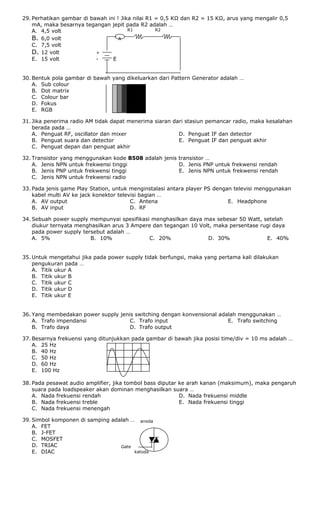 a
R1 R2
anoda
Gate
katoda
29. Perhatikan gambar di bawah ini ! Jika nilai R1 = 0,5 KΩ dan R2 = 15 KΩ, arus yang mengalir 0,5
mA, maka besarnya tegangan jepit pada R2 adalah …
A. 4,5 volt
B. 6,0 volt A
C. 7,5 volt
D. 12 volt +
E. 15 volt - E
30. Bentuk pola gambar di bawah yang dikeluarkan dari Pattern Generator adalah …
A. Sub colour
B. Dot matrix
C. Colour bar
D. Fokus
E. RGB
31. Jika penerima radio AM tidak dapat menerima siaran dari stasiun pemancar radio, maka kesalahan
berada pada …
A. Penguat RF, oscillator dan mixer
B. Penguat suara dan detector
C. Penguat depan dan penguat akhir
D. Penguat IF dan detector
E. Penguat IF dan penguat akhir
32. Transistor yang menggunakan kode B508 adalah jenis transistor …
A. Jenis NPN untuk frekwensi tinggi
B. Jenis PNP untuk frekwensi tinggi
C. Jenis NPN untuk frekwensi radio
D. Jenis PNP untuk frekwensi rendah
E. Jenis NPN untuk frekwensi rendah
33. Pada jenis game Play Station, untuk menginstalasi antara player PS dengan televisi menggunakan
kabel multi AV ke jack konektor televisi bagian …
A. AV output
B. AV input
C. Antena
D. RF
E. Headphone
34. Sebuah power supply mempunyai spesifikasi menghasilkan daya max sebesar 50 Watt, setelah
diukur ternyata menghasilkan arus 3 Ampere dan tegangan 10 Volt, maka persentase rugi daya
pada power supply tersebut adalah …
A. 5% B. 10% C. 20% D. 30% E. 40%
35. Untuk mengetahui jika pada power supply tidak berfungsi, maka yang pertama kali dilakukan
pengukuran pada …
A. Titik ukur A
B. Titik ukur B
C. Titik ukur C
D. Titik ukur D
E. Titik ukur E
36. Yang membedakan power supply jenis switching dengan konvensional adalah menggunakan …
A. Trafo impendansi
B. Trafo daya
C. Trafo input
D. Trafo output
E. Trafo switching
37. Besarnya frekuensi yang ditunjukkan pada gambar di bawah jika posisi time/div = 10 ms adalah …
A. 25 Hz
B. 40 Hz
C. 50 Hz
D. 60 Hz
E. 100 Hz
38. Pada pesawat audio amplifier, jika tombol bass diputar ke arah kanan (maksimum), maka pengaruh
suara pada loadspeaker akan dominan menghasilkan suara …
A. Nada frekuensi rendah
B. Nada frekuensi treble
C. Nada frekuensi menengah
D. Nada frekuensi middle
E. Nada frekuensi tinggi
39. Simbol komponen di samping adalah …
A. FET
B. J-FET
C. MOSFET
D. TRIAC
E. DIAC
 