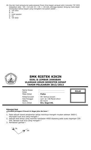 40. Jika dari hasil pengukuran pada pesawat Power Amp bagian penguat akhir transistor TIP 3055
didapatkan data : VB = 3,6 volt, VC = VE = +40 Volt, sehingga speaker dengung maka dapat
disimpulkan bahwa bagian yang mengalami kerusakan adalah …
A. TIP 2955
B. R1
C. Load speaker
D. R3
E. TIP 3055
SMK RISTEK KIKIN
SOAL & LEMBAR JAWABAN
ULANGAN UMUM SEMESTER GENAP
TAHUN PELAJARAN 2012/2013
Nama Siswa : ………………………………………………
Kelas : ………………………………………………
Mata Diklat : Fisika
Kelas/Jurusan : XII / Semua Jurusan
Hari/Tanggal : Jum`at / 08 Maret 2013
Waktu : 60 menit
Guru Diklat : Drs. Sogol DS.
Petunjuk Soal
Jawablah pertanyaan di bawah ini dengan jelas dan benar !
1. Pada sebuah kawat penghantar setiap menitnya mengalir muatan sebesar 3600 C.
Hitunglah kuat arus yang mengalir !
2. Sebuah bola lampu yang memiliki hambatan 440Ω dipasang pada suatu tegangan 220
Volt. Berapa kuat arus yang mengalir ?
3. Perhatikan gambar !
7A
6A
NILAI
 