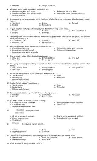d. Daratan e. Langit dan bumi
4. Alam dan isinya dapat digunakan sebagai sarana …
a. Mengembangkan ilmu hitam
b. Mengembangkan ilmu dan teknologi
c. Berbuat maksiat
d. Melanggar perintah Allah
e. Menikmati hidup dan berfoya-foya
5. Sesungguhnya pada penciptaan langit dan bumi ada tanda-tanda kekuasaan Allah bagi orang-orang
yang …
a. Sombong
b. Berakal
c. Ingkar
d. Berbudaya
e. Berbudi
6. Al-Qur`an akan berfungsi sebagai petunjuk dan rahmat bagi kaum yang …
a. Berilmu
b. Berakal
c. Berfikir
d. Beriman
e. Taat kepada Allah
7. Setiap kejadian yang dialami manusia hendaknya dapat diambil hikmah dan pelajaran, hal tersebut
terkandung dalam Q.S …
a. Az-Zukhruf : 26
b. An-Naml : 28
c. Luqman : 27
d. Al-Mukmin : 27
e. Sad : 29
8. Allah menciptakan langit dan turunnya hujan untuk …
a. Kapal dapat berlayar
b. Perkisaran angin terkendali
c. Perkisaran awan yang terkendali
d. Tumbuh berbagai jenis tanaman
e. Mengambil manfaatnya
9. Ilmu geometri dalam Islam disebut juga dengan …
a. Ilmu ukur
b. Ilmu fiqih
c. Ilmu kedokteran
d. Ilmu geografi
e. Ilmu sufi
10. Ilmu yang mempelajari tentang pengetahuan dan penyelidikan berdasarkan kepada ajaran Islam
disebut …
a. Ilmu filsafat Islam
b. Ilmu fiqih
c. Ilmu kedokteran
d. Ilmu geografi
e. Ilmu geometri
11. Alif lam bertemu dengan huruf qamariyah maka dibaca …
a. Samar-samar
b. Berdengung
c. Ditahan satu harakat
d. Jelas
e. Mengalun
12. Setelah fathah ada ya`mati dibaca …
a. Samar-samar
b. Berdengung
c. Ditahan satu harakat
d. Jelas
e. Mengalun
13. Dalam ayat di atas terdapat kata “ Unzuruu “ yang berarti …
a. Lihatlah
b. Bacalah
c. Cermatilah
d. Temukanlah
e. Periksalah
14. Q.S Al-Baqarah : 164 menyebutkan tentang …
a. Kompetensi dalam kebaikan
b. Kerusakan alam
c. Memelihara kelestarian alam
d. Ilmu pengetahuan dan teknologi
e. Demokrasi
15. mempunyai arti …
a. Orang-orang yang beriman
b. Kaum yang beriman
c. Katakanlah
d. Orang-orang yang tidak beriman
e. Untuk kaum yang berakal
16. mempunyai hukum tajwid …
a. Idzhar
b. Idgam bighunnah
c. Ikhfa
d. Ghunnah
e. Mad
17. Kejadian atas alam semesta baik di langit dan di bumi menunjukkan bahwa Allah …
a. Maha kuasa
b. Maha mendengar
c. Maha berkehendak
d. Maha Esa
e. Maha melihat
18. Surat Al-Baqarah yang 286 ayat turun di …




 