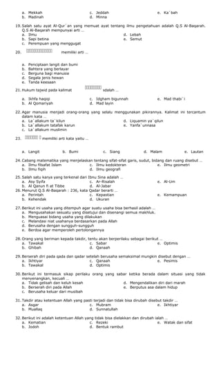 a. Mekkah
b. Madinah
c. Jeddah
d. Minna
e. Ka`bah
19. Salah satu ayat Al-Qur`an yang memuat ayat tentang ilmu pengetahuan adalah Q.S Al-Baqarah.
Q.S Al-Baqarah mempunyai arti …
a. Ilmu
b. Sapi betina
c. Perempuan yang menggugat
d. Lebah
e. Semut
20. memiliki arti …
a. Penciptaan langit dan bumi
b. Bahtera yang berlayar
c. Berguna bagi manusia
d. Segala jenis hewan
e. Tanda keesaan
21. Hukum tajwid pada kalimat adalah …
a. Ikhfa haqiqi
b. Al Qomariyah
c. Idgham bigunnah
d. Mad layin
e. Mad thabi`i
22. Agar manusia menjadi orang-orang yang selalu menggunakan pikirannya. Kalimat ini tercantum
dalam kata …
a. La`allakum ta`kilun
b. La`allakum tatafak karun
c. La`allakum muslimin
d. Liquamin ya`qilun
e. Yanfa`unnasa
23. memiliki arti kata yaitu …
a. Langit b. Bumi c. Siang d. Malam e. Lautan
24. Cabang matematika yang menjelaskan tentang sifat-sifat garis, sudut, bidang dan ruang disebut …
a. Ilmu filsafat Islam
b. Ilmu fiqih
c. Ilmu kedokteran
d. Ilmu geografi
e. Ilmu geometri
25. Salah satu karya yang terkenal dari Ibnu Sina adalah …
a. Asy Syifa
b. Al Qanun fi at Tibbe
c. Ar-Risalah
d. Al-Jabar
e. Al-Um
26. Menurut Q.S Al-Baqarah : 236, kata Qadar berarti …
a. Perintah
b. Kehendak
c. Kepastian
d. Ukuran
e. Kemampuan
27. Berikut ini usaha yang ditempuh agar suatu usaha bisa berhasil adalah …
a. Mengusahakan sesuatu yang disetujui dan disenangi semua makhluk.
b. Menguasai bidang usaha yang dilakukan
c. Melandasi niat usahanya berdasarkan pada Allah
d. Berusaha dengan sungguh-sungguh
e. Berdoa agar memperoleh pertolongannya
28. Orang yang beriman kepada takdir, tentu akan berperilaku sebagai berikut …
a. Tawakal
b. Ghibah
c. Sabar
d. Qanaah
e. Optimis
29. Berserah diri pada qada dan qadar setelah berusaha semaksimal mungkin disebut dengan …
a. Ikhtiyar
b. Tawakal
c. Qanaah
d. Optimis
e. Pesimis
30. Berikut ini termasuk sikap perilaku orang yang sabar ketika berada dalam situasi yang tidak
menyenangkan, kecuali …
a. Tidak gelisah dan keluh kesah
b. Berserah diri pada Allah
c. Berusaha keluar dari musibah
d. Mengendalikan diri dari marah
e. Berputus asa dalam hidup
31. Takdir atau ketentuan Allah yang pasti terjadi dan tidak bisa dirubah disebut takdir …
a. Asgar
b. Muallaq
c. Mubram
d. Sunnatullah
e. Ikhtiyar
32. Berikut ini adalah ketentuan Allah yang tidak bisa dielakkan dan dirubah ialah …
a. Kematian
b. Jodoh
c. Rezeki
d. Bentuk rambut
e. Watak dan sifat


 
 