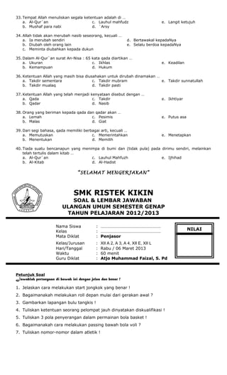 33. Tempat Allah menuliskan segala ketentuan adalah di …
a. Al-Qur`an
b. Mushaf para nabi
c. Lauhul mahfudz
d. `Arsy
e. Langit ketujuh
34. Allah tidak akan merubah nasib seseorang, kecuali …
a. Ia merubah sendiri
b. Diubah oleh orang lain
c. Meminta diubahkan kepada dukun
d. Bertawakal kepadaNya
e. Selalu berdoa kepadaNya
35. Dalam Al-Qur`an surat An-Nisa : 65 kata qada diartikan …
a. Ukuran
b. Kemampuan
c. Ikhlas
d. Hukum
e. Keadilan
36. Ketentuan Allah yang masih bisa diusahakan untuk dirubah dinamakan …
a. Takdir sementara
b. Takdir mualaq
c. Takdir mubram
d. Takdir pasti
e. Takdir sunnatullah
37. Ketentuan Allah yang telah menjadi kenyataan disebut dengan …
a. Qada
b. Qadar
c. Takdir
d. Nasib
e. Ikhtiyar
38. Orang yang beriman kepada qada dan qadar akan …
a. Lemah
b. Malas
c. Pesimis
d. Giat
e. Putus asa
39. Dari segi bahasa, qada memiliki berbagai arti, kecuali …
a. Memutuskan
b. Menentukan
c. Memerintahkan
d. Memilih
e. Menetapkan
40. Tiada suatu bencanapun yang menimpa di bumi dan (tidak pula) pada dirimu sendiri, melainkan
telah tertulis dalam kitab …
a. Al-Qur`an
b. Al-Kitab
c. Lauhul Mahfuzh
d. Al-Hadist
e. Ijhihad
“SELAMAT MENGERJAKAN”
SMK RISTEK KIKIN
SOAL & LEMBAR JAWABAN
ULANGAN UMUM SEMESTER GENAP
TAHUN PELAJARAN 2012/2013
Nama Siswa : ………………………………………………
Kelas : ………………………………………………
Mata Diklat : Penjasor
Kelas/Jurusan : XII A 2, A 3, A 4, XII E, XII L
Hari/Tanggal : Rabu / 06 Maret 2013
Waktu : 60 menit
Guru Diklat : Atjo Muhammad Faizal, S. Pd
Petunjuk Soal
Jawablah pertanyaan di bawah ini dengan jelas dan benar !
1. Jelaskan cara melakukan start jongkok yang benar !
2. Bagaimanakah melakukan roll depan mulai dari gerakan awal ?
3. Gambarkan lapangan bulu tangkis !
4. Tuliskan ketentuan seorang pelompat jauh dinyatakan diskualifikasi !
5. Tuliskan 3 pola penyerangan dalam permainan bola basket !
6. Bagaimanakah cara melakukan passing bawah bola voli ?
7. Tuliskan nomor-nomor dalam atletik !
NILAI
 