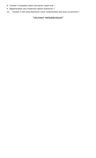 8. Tuliskan 5 kesalahan dalam permainan sepak bola !
9. Bagaimanakah cara melakukan latihan kelenturan ?
10. Tuliskan 3 alat yang diperlukan untuk melaksanakan test push-up permenit !
“SELAMAT MENGERJAKAN”
 