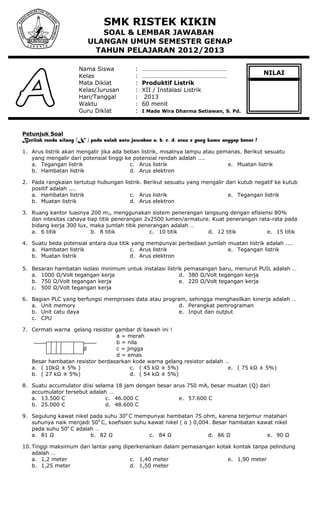 SMK RISTEK KIKIN
SOAL & LEMBAR JAWABAN
ULANGAN UMUM SEMESTER GENAP
TAHUN PELAJARAN 2012/2013
Nama Siswa : ………………………………………………
Kelas : ………………………………………………
Mata Diklat : Produktif Listrik
Kelas/Jurusan : XII / Instalasi Listrik
Hari/Tanggal : 2013
Waktu : 60 menit
Guru Diklat : I Made Wira Dharma Setiawan, S. Pd.
Petunjuk Soal
Berilah tanda silang (X ) pada salah satu jawaban a, b, c, d, atau e yang kamu anggap benar !
1. Arus listrik akan mengalir jika ada beban listrik, misalnya lampu atau pemanas. Berikut sesuatu
yang mengalir dari potensial tinggi ke potensial rendah adalah ....
a. Tegangan listrik
b. Hambatan listrik
c. Arus listrik
d. Arus elektron
e. Muatan listrik
2. Pada rangkaian tertutup hubungan listrik. Berikut sesuatu yang mengalir dari kutub negatif ke kutub
positif adalah ....
a. Hambatan listrik
b. Muatan listrik
c. Arus listrik
d. Arus elektron
e. Tegangan listrik
3. Ruang kantor luasnya 200 m2, menggunakan sistem penerangan langsung dengan efisiensi 80%
dan intesitas cahaya tiap titik penerangan 2x2500 lumen/armature. Kuat penerangan rata-rata pada
bidang kerja 300 lux, maka jumlah titik penerangan adalah …
a. 6 titik b. 8 titik c. 10 titik d. 12 titik e. 15 titik
4. Suatu beda potensial antara dua titik yang mempunyai perbedaan jumlah muatan listrik adalah ....
a. Hambatan listrik
b. Muatan listrik
c. Arus listrik
d. Arus elektron
e. Tegangan listrik
5. Besaran hambatan isolasi minimum untuk instalasi listrik pemasangan baru, menurut PUIL adalah …
a. 1000 Ω/Volt tegangan kerja
b. 750 Ω/Volt tegangan kerja
c. 500 Ω/Volt tegangan kerja
d. 380 Ω/Volt tegangan kerja
e. 220 Ω/Volt tegangan kerja
6. Bagian PLC yang berfungsi memproses data atau program, sehingga menghasilkan kinerja adalah …
a. Unit memory
b. Unit catu daya
c. CPU
d. Perangkat pemrograman
e. Input dan output
7. Cermati warna gelang resistor gambar di bawah ini !
a = merah
b = nila
a b c d c = jingga
d = emas
Besar hambatan resistor berdasarkan kode warna gelang resistor adalah …
a. ( 10kΩ ± 5% )
b. ( 27 kΩ ± 5%)
c. ( 45 kΩ ± 5%)
d. ( 54 kΩ ± 5%)
e. ( 75 kΩ ± 5%)
8. Suatu accumulator diisi selama 18 jam dengan besar arus 750 mA, besar muatan (Q) dari
accumulator tersebut adalah …
a. 13.500 C
b. 25.000 C
c. 46.000 C
d. 48.600 C
e. 57.600 C
9. Segulung kawat nikel pada suhu 300
C mempunyai hambatan 75 ohm, karena terjemur matahari
suhunya naik menjadi 500
C, koefisien suhu kawat nikel ( α ) 0,004. Besar hambatan kawat nikel
pada suhu 500
C adalah …
a. 81 Ω b. 82 Ω c. 84 Ω d. 86 Ω e. 90 Ω
10. Tinggi maksimum dari lantai yang diperkenankan dalam pemasangan kotak kontak tanpa pelindung
adalah …
a. 1,2 meter
b. 1,25 meter
c. 1,40 meter
d. 1,50 meter
e. 1,90 meter
NILAI
 