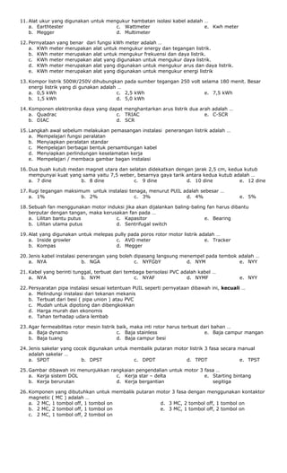 11. Alat ukur yang digunakan untuk mengukur hambatan isolasi kabel adalah …
a. Earthtester
b. Megger
c. Wattmeter
d. Multimeter
e. Kwh meter
12. Pernyataan yang benar dari fungsi kWh meter adalah …
a. KWh meter merupakan alat untuk mengukur energy dan tegangan listrik.
b. KWh meter merupakan alat untuk mengukur frekuensi dan daya listrik.
c. KWh meter merupakan alat yang digunakan untuk mengukur daya listrik.
d. KWh meter merupakan alat yang digunakan untuk mengukur arus dan daya listrik.
e. KWh meter merupakan alat yang digunakan untuk mengukur energi listrik
13. Kompor listrik 500W/250V dihubungkan pada sumber tegangan 250 volt selama 180 menit. Besar
energi listrik yang di gunakan adalah …
a. 0,5 kWh
b. 1,5 kWh
c. 2,5 kWh
d. 5,0 kWh
e. 7,5 kWh
14. Komponen elektronika daya yang dapat menghantarkan arus listrik dua arah adalah …
a. Quadrac
b. DIAC
c. TRIAC
d. SCR
e. C-SCR
15. Langkah awal sebelum melakukan pemasangan instalasi penerangan listrik adalah …
a. Mempelajari fungsi peralatan
b. Menyiapkan peralatan standar
c. Mempelajari berbagai bentuk persambungan kabel
d. Menyiapkan perlindungan keselamatan kerja
e. Mempelajari / membaca gambar bagan instalasi
16. Dua buah kutub medan magnet utara dan selatan didekatkan dengan jarak 2,5 cm, kedua kutub
mempunyai kuat yang sama yaitu 7,5 weber, besarnya gaya tarik antara kedua kutub adalah …
a. 7 dine b. 8 dine c. 9 dine d. 10 dine e. 12 dine
17. Rugi tegangan maksimum untuk instalasi tenaga, menurut PUIL adalah sebesar …
a. 1% b. 2% c. 3% d. 4% e. 5%
18. Sebuah fan menggunakan motor induksi jika akan dijalankan baling-baling fan harus dibantu
berputar dengan tangan, maka kerusakan fan pada …
a. Lilitan bantu putus
b. Lilitan utama putus
c. Kapasitor
d. Sentrifugal switch
e. Bearing
19. Alat yang digunakan untuk melepas pully pada poros rotor motor listrik adalah …
a. Inside growler
b. Kompas
c. AVO meter
d. Megger
e. Tracker
20. Jenis kabel instalasi penerangan yang boleh dipasang langsung menempel pada tembok adalah …
a. NYA b. NGA c. NYFGbY d. NYM e. NYY
21. Kabel yang berinti tunggal, terbuat dari tembaga berisolasi PVC adalah kabel …
a. NYA b. NYM c. NYAF d. NYMF e. NYY
22. Persyaratan pipa instalasi sesuai ketentuan PUIL seperti pernyataan dibawah ini, kecuali …
a. Melindungi instalasi dari tekanan mekanis
b. Terbuat dari besi ( pipa union ) atau PVC
c. Mudah untuk dipotong dan dibengkokkan
d. Harga murah dan ekonomis
e. Tahan terhadap udara lembab
23. Agar fermeabilitas rotor mesin listrik baik, maka inti rotor harus terbuat dari bahan …
a. Baja dynamo
b. Baja tuang
c. Baja stainless
d. Baja campur besi
e. Baja campur mangan
24. Jenis sakelar yang cocok digunakan untuk membalik putaran motor listrik 3 fasa secara manual
adalah sakelar …
a. SPDT b. DPST c. DPDT d. TPDT e. TPST
25. Gambar dibawah ini menunjukkan rangkaian pengendalian untuk motor 3 fasa …
a. Kerja sistem DOL
b. Kerja berurutan
c. Kerja star – delta
d. Kerja bergantian
e. Starting bintang
segitiga
26. Komponen yang dibutuhkan untuk membalik putaran motor 3 fasa dengan menggunakan kontaktor
magnetic ( MC ) adalah …
a. 2 MC, 1 tombol off, 1 tombol on
b. 2 MC, 2 tombol off, 1 tombol on
c. 2 MC, 1 tombol off, 2 tombol on
d. 3 MC, 2 tombol off, 1 tombol on
e. 3 MC, 1 tombol off, 2 tombol on
 