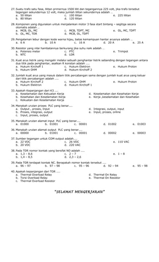 27. Suatu trafo satu fasa, lilitan primernya 1500 lilit dan tegangannya 225 volt, jika trafo tersebut
tegangan sekundernya 12 volt, maka jumlah lilitan sekundernya adalah …
a. 50 lilitan
b. 80 lilitan
c. 100 lilitan
d. 120 lilitan
e. 225 lilitan
28. Komponen yang digunakan untuk menjalankan motor 3 fasa start bintang – segitiga secara
otomatis adalah …
a. MCB, OL, MC
b. OL, MC, TDR
c. MCB, TDPT, MC
d. MCB, OL, TDPT
e. OL, MC, TDPT
29. Pengalaman lebur dengan kode warna hijau, batas kemampuan hantar arusnya adalah …
a. 6 A b. 10 A c. 16 A d. 20 A e. 25 A
30. Resistor yang nilai hambatannya berkurang jika suhu naik adalah …
a. Potensio meter
b. NTC
c. PTC
d. LDR
e. Trimpot
31. Kuat arus listrik yang mengalir melalui sebuah penghantar listrik sebanding dengan tegangan antara
dua titik pada penghantar, asalkan R konstan adalah ....
a. Hukum Kirchoff 1
b. Hukum OHM
c. Hukum Elektron
d. Hukum Kirchoff 2
e. Hukum Proton
32. Jumlah kuat arus yang masuk dalam titik percabangan sama dengan jumlah kuat arus yang keluar
dari titik percabangan adalah ....
a. Hukum Kirchoff 2
b. Hukum Elektron
c. Hukum OHM
d. Hukum Kirchoff 1
e. Hukum Proton
33. Apakah Kepanjangan dari K3 ....
a. Keselamatan dan Kekuatan Kerja
b. Kesehatan dan Keselamatan Kerja
c. Kekuatan dan Keselamatan Kerja
d. Keselamatan dan Kesehatan Kerja
e. Kerja ,keselamatan dan Kesehatan
34. Manakah urutan proses PLC yang benar....
a. Output , proses, Input
b. Proses, integrasi, output
c. Input, proses, output
d. Integrasi, output, input
e. Input, proses, online
35. Manakah urutan alamat input PLC yang benar....
a. 01000 b. 01001 c. 00001 d. 01002 e. 01003
36. Manakah urutan alamat output PLC yang benar....
a. 00000 b. 01001 c. 00001 d. 00002 e. 00003
37. Sumber tegangan untuk COM output adalah....
a. 22 VDC
b. 20 VDC
c. 26 VDC
d. 220 VAC
e. 110 VAC
38. Pada TDR nomor kontak yang bersifat NO adalah ....
a. 1,3 – 8,6
b. 1,4 – 8,5
c. 2 – 7
d. 2,3 – 2,6
e. 1 – 8
39. Pada TOR terdapat kontak NC. Berapakah nomor kontak tersebut ....
a. 96 – 97 b. 97 – 98 c. 95 – 96 d. 92 – 94 e. 95 – 98
40. Apakah kepanjangan dari TOR ....
a. Thermal Overload Relay
b. Torsi Overload Relay
c. Thermal Overload Resistor
d. Thermal On Relay
e. Thermal On Resistor
“SELAMAT MENGERJAKAN”
 