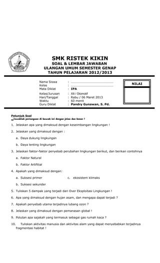 SMK RISTEK KIKIN
SOAL & LEMBAR JAWABAN
ULANGAN UMUM SEMESTER GENAP
TAHUN PELAJARAN 2012/2013
Nama Siswa : ………………………………………………
Kelas : ………………………………………………
Mata Diklat : IPA
Kelas/Jurusan : XII / Otomotif
Hari/Tanggal : Rabu / 06 Maret 2013
Waktu : 60 menit
Guru Diklat : Pandry Gunawan, S. Pd.
Petunjuk Soal
Jawablah pertanyaan di bawah ini dengan jelas dan benar !
1. Jelaskan apa yang dimaksud dengan keseimbangan lingkungan !
2. Jelaskan yang dimaksud dengan :
a. Daya dukung lingkungan
b. Daya lenting lingkungan
3. Jelaskan faktor-faktor penyebab perubahan lingkungan berikut, dan berikan contohnya
a. Faktor Natural
b. Faktor Artifitial
4. Apakah yang dimaksud dengan:
a. Suksesi primer c. ekosistem klimaks
b. Suksesi sekunder
5. Tuliskan 5 dampak yang terjadi dari Over Eksploitasi Lingkungan !
6. Apa yang dimaksud dengan hujan asam, dan mengapa dapat terjadi ?
7. Apakah penyebab utama terjadinya lubang ozon ?
8. Jelaskan yang dimaksud dengan pemanasan global !
9. Polutan apa sajakah yang termasuk sebagai gas rumah kaca ?
10. Tuliskan aktivitas manusia dan aktivitas alam yang dapat menyebabkan terjadinya
fragmentasi habitat !
NILAI
 