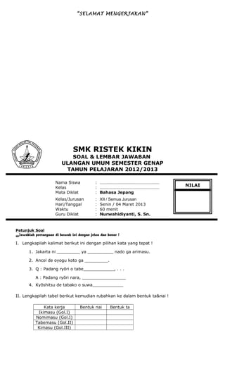 “SELAMAT MENGERJAKAN”
SMK RISTEK KIKIN
SOAL & LEMBAR JAWABAN
ULANGAN UMUM SEMESTER GENAP
TAHUN PELAJARAN 2012/2013
Nama Siswa : ………………………………………………
Kelas : ………………………………………………
Mata Diklat : Bahasa Jepang
Kelas/Jurusan : XII / Semua Jurusan
Hari/Tanggal : Senin / 04 Maret 2013
Waktu : 60 menit
Guru Diklat : Nurwahidiyanti, S. Sn.
Petunjuk Soal
Jawablah pertanyaan di bawah ini dengan jelas dan benar !
I. Lengkapilah kalimat berikut ini dengan pilihan kata yang tepat !
1. Jakarta ni _________ ya __________ nado ga arimasu.
2. Ancol de oyogu koto ga _________.
3. Q : Padang ryōri o tabe____________, . . .
A : Padang ryōri nara, _________________
4. Kyōshitsu de tabako o suwa____________
II. Lengkapilah tabel berikut kemudian rubahkan ke dalam bentuk ta&nai !
Kata kerja Bentuk nai Bentuk ta
Ikimasu (Gol.I)
Nomimasu (Gol.I)
Tabemasu (Gol.II)
Kimasu (Gol.III)
NILAI
 