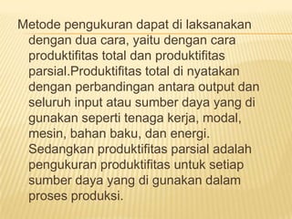 Metode pengukuran dapat di laksanakan
dengan dua cara, yaitu dengan cara
produktifitas total dan produktifitas
parsial.Produktifitas total di nyatakan
dengan perbandingan antara output dan
seluruh input atau sumber daya yang di
gunakan seperti tenaga kerja, modal,
mesin, bahan baku, dan energi.
Sedangkan produktifitas parsial adalah
pengukuran produktifitas untuk setiap
sumber daya yang di gunakan dalam
proses produksi.

 
