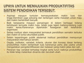 UPAYA UNTUK MEMAJUKAN PRODUKTIFITAS
SISTEM PENDIDIKAN TERSEBUT.










Aspirasi maupun tuntutan kemasyarakatan makin luas dan
tinggi.Demikian juga peluang dan tantangan serta masalah untuk maju
dan makin bertambah banyak.
Baik kerjasama maupun persaingan di dalam berbagai bidang
kehidupan ternyata makin luas, tetapi juga tajam kadang-kadang juga
makin keras.Karenanya diperlukan kesegaran dan ketahanan
organisasi.
Setiap institusi alam masyarakat termasuk pendidikan semakin terbuka
dan makin di tuntut akuntabel publik.
Selain kepentingan publik eksternal institusi pendidikan mempunyai
masyarakat internalnya sendiri.
Gejala, indikator, variabel, kriteria, ukuran dan konsep dasar tentang
produktifitas makin bertambah luas karenanya perlu ada usaha untuk
mengadakan pengidentifikasian dan batasan yang makin jelas dan sah.
Peranan tiap variabel terhadap tingkat serta turun naiknya produktifitas
itu tidak tetap melainkan dinamis dan berubah ubah.

 
