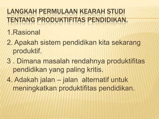 LANGKAH PERMULAAN KEARAH STUDI
TENTANG PRODUKTIFITAS PENDIDIKAN.
1.Rasional
2. Apakah sistem pendidikan kita sekarang
produktif.
3 . Dimana masalah rendahnya produktifitas
pendidikan yang paling kritis.
4. Adakah jalan – jalan alternatif untuk
meningkatkan produktifitas pendidikan.

 
