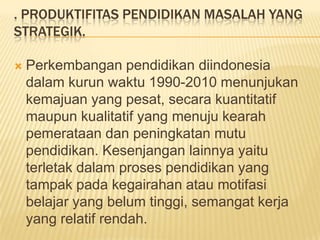 . PRODUKTIFITAS PENDIDIKAN MASALAH YANG
STRATEGIK.


Perkembangan pendidikan diindonesia
dalam kurun waktu 1990-2010 menunjukan
kemajuan yang pesat, secara kuantitatif
maupun kualitatif yang menuju kearah
pemerataan dan peningkatan mutu
pendidikan. Kesenjangan lainnya yaitu
terletak dalam proses pendidikan yang
tampak pada kegairahan atau motifasi
belajar yang belum tinggi, semangat kerja
yang relatif rendah.

 