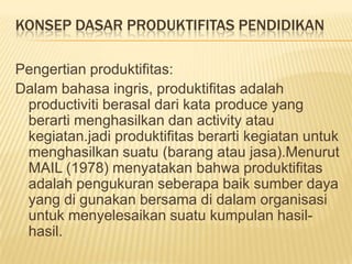 KONSEP DASAR PRODUKTIFITAS PENDIDIKAN
Pengertian produktifitas:
Dalam bahasa ingris, produktifitas adalah
productiviti berasal dari kata produce yang
berarti menghasilkan dan activity atau
kegiatan.jadi produktifitas berarti kegiatan untuk
menghasilkan suatu (barang atau jasa).Menurut
MAIL (1978) menyatakan bahwa produktifitas
adalah pengukuran seberapa baik sumber daya
yang di gunakan bersama di dalam organisasi
untuk menyelesaikan suatu kumpulan hasilhasil.

 