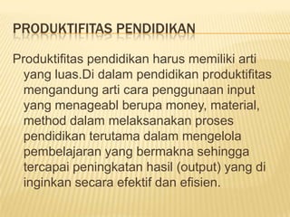 PRODUKTIFITAS PENDIDIKAN
Produktifitas pendidikan harus memiliki arti
yang luas.Di dalam pendidikan produktifitas
mengandung arti cara penggunaan input
yang menageabl berupa money, material,
method dalam melaksanakan proses
pendidikan terutama dalam mengelola
pembelajaran yang bermakna sehingga
tercapai peningkatan hasil (output) yang di
inginkan secara efektif dan efisien.

 