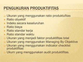 PENGUKURAN PRODUKTIFITAS












Ukuran yang menggunakan ratio produktufitas
Ratio obyektif
Indeks secara keseluruhan
Ratio biaya
Ratio standar kerja
Ratio standar waktu
Ukuran yang menjadi faktor produktifitas total
Ukuran yang menggunakan Managing By Objektive
Ukuran yang menggunakan indicator checklist
produktifitas
Ukurn yang menggunakan audit produktifitas.

 