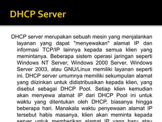 DHCP server merupakan sebuah mesin yang menjalankan 
layanan yang dapat "menyewakan" alamat IP dan 
informasi TCP/IP lainnya kepada semua klien yang 
memintanya. Beberapa sistem operasi jaringan seperti 
Windows NT Server, Windows 2000 Server, Windows 
Server 2003, atau GNU/Linux memiliki layanan seperti 
ini. DHCP server umumnya memiliki sekumpulan alamat 
yang diizinkan untuk didistribusikan kepada klien, yang 
disebut sebagai DHCP Pool. Setiap klien kemudian 
akan menyewa alamat IP dari DHCP Pool ini untuk 
waktu yang ditentukan oleh DHCP, biasanya hingga 
beberapa hari. Manakala waktu penyewaan alamat IP 
tersebut habis masanya, klien akan meminta kepada 
server untuk memberikan alamat IP yang baru atau 
 