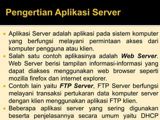  Aplikasi Server adalah aplikasi pada sistem komputer 
yang berfungsi melayani permintaan akses dari 
komputer pengguna atau klien. 
 Salah satu contoh aplikasinya adalah Web Server. 
Web Server berisi tampilan informasi-informasi yang 
dapat diakses menggunakan web browser seperti 
mozilla firefox dan internet explorer. 
 Contoh lain yaitu FTP Server, FTP Server berfungsi 
melayani transaksi pertukaran data komputer server 
dengan klien menggunakan aplikasi FTP klien. 
 Beberapa aplikasi server yang sering digunakan 
beserta penjelasannya secara umum yaitu DHCP 
 