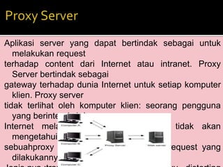 Aplikasi server yang dapat bertindak sebagai untuk 
melakukan request 
terhadap content dari Internet atau intranet. Proxy 
Server bertindak sebagai 
gateway terhadap dunia Internet untuk setiap komputer 
klien. Proxy server 
tidak terlihat oleh komputer klien: seorang pengguna 
yang berinteraksi dengan 
Internet melalui sebuah proxy server tidak akan 
mengetahui bahwa 
sebuahproxy server sedang menangani request yang 
dilakukannya. 
Jenis nya :tranparan proxy,anonymous proxy , distorting 
 