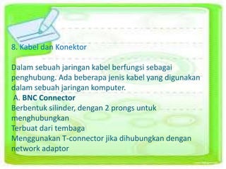 8. Kabel dan Konektor 
Dalam sebuah jaringan kabel berfungsi sebagai 
penghubung. Ada beberapa jenis kabel yang digunakan 
dalam sebuah jaringan komputer. 
A. BNC Connector 
Berbentuk silinder, dengan 2 prongs untuk 
menghubungkan 
Terbuat dari tembaga 
Menggunakan T-connector jika dihubungkan dengan 
network adaptor 
 