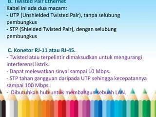 B. Twisted Pair Ethernet 
Kabel ini ada dua macam: 
- UTP (Unshielded Twisted Pair), tanpa selubung 
pembungkus 
- STP (Shielded Twisted Pair), dengan selubung 
pembungkus 
C. Konetor RJ-11 atau RJ-45. 
- Twisted atau terpelintir dimaksudkan untuk mengurangi 
interferensi listrik. 
- Dapat melewatkan sinyal sampai 10 Mbps. 
- STP tahan gangguan daripada UTP sehingga kecepatannya 
sampai 100 Mbps. 
- Dibutuhkan hub untuk membangun sebuah LAN. 
 