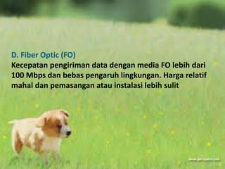 D. Fiber Optic (FO) 
Kecepatan pengiriman data dengan media FO lebih dari 
100 Mbps dan bebas pengaruh lingkungan. Harga relatif 
mahal dan pemasangan atau instalasi lebih sulit 
