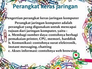 Perangkat keras jaringan 
Pengertian perangkat keras jaringan komputer 
Perangkat jaringan komputer adalah 
perangkat yang digunakan untuk mencapai 
tujuan dari jaringan komputer, yaitu : 
a. Membagi sumber daya: contohnya berbagi 
pemakaian printer, CPU, memori, harddisk 
b. Komunikasi: contohnya surat elektronik, 
instant messaging, chatting 
c. Akses informasi: contohnyaweb browsing 
 