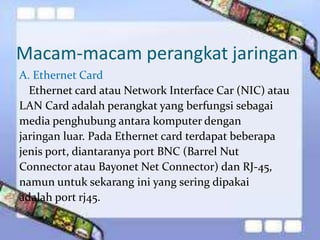 Macam-macam perangkat jaringan 
A. Ethernet Card 
Ethernet card atau Network Interface Car (NIC) atau 
LAN Card adalah perangkat yang berfungsi sebagai 
media penghubung antara komputer dengan 
jaringan luar. Pada Ethernet card terdapat beberapa 
jenis port, diantaranya port BNC (Barrel Nut 
Connector atau Bayonet Net Connector) dan RJ-45, 
namun untuk sekarang ini yang sering dipakai 
adalah port rj45. 
 