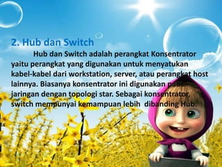 2. Hub dan Switch 
Hub dan Switch adalah perangkat Konsentrator 
yaitu perangkat yang digunakan untuk menyatukan 
kabel-kabel dari workstation, server, atau perangkat host 
lainnya. Biasanya konsentrator ini digunakan pada 
jaringan dengan topologi star. Sebagai konsentrator, 
switch mempunyai kemampuan lebih dibanding Hub. 
 