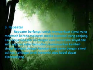 3. Repeater 
Repeater berfungsi untuk memperkuat sinyal yang 
melemah karena melewati media transmisi yang panjang. 
Cara kerja repeater ini dengan cara menerima sinyal dari 
satu segmen kabel kemudian memancarkan kembali 
sinyal tersebut dengan kekatan yang sama dengan sinyal 
aslinya, sehingga jarak transmisi atau kabel dapat 
diperpanjang. 
 