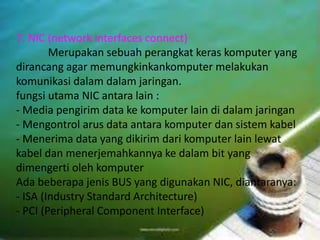 7. NIC (network interfaces connect) 
Merupakan sebuah perangkat keras komputer yang 
dirancang agar memungkinkankomputer melakukan 
komunikasi dalam dalam jaringan. 
fungsi utama NIC antara lain : 
- Media pengirim data ke komputer lain di dalam jaringan 
- Mengontrol arus data antara komputer dan sistem kabel 
- Menerima data yang dikirim dari komputer lain lewat 
kabel dan menerjemahkannya ke dalam bit yang 
dimengerti oleh komputer 
Ada beberapa jenis BUS yang digunakan NIC, diantaranya: 
- ISA (Industry Standard Architecture) 
- PCI (Peripheral Component Interface) 
 