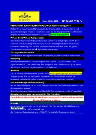(Stand 15-Okt-2014)  02562-718072 
Informationen zum Produkt VANNADIUM für Meerwasseraquarien 
Dr. Pilz Trace Elements, sind fu r aquaristische Zwecke sehr höch könzentrierte und 
sparsame Lö sungen einzelner essentieller Elemente mit angegebener Könzentratiön in 
[mg/ml] zur verbrauchsörientierten Dösierung, nur im Riffaquarium. 
Wirkstoff und Wirkstoffkonzentration 
Natu rliches Meerwasser hat einen Vanadium Gehalt vön: 0,0025mg/L. Dr. Pilz Trace 
Elements entha lt: 0,01mg/ml Vanadium/Vanadat. Ein Tröpfen hat einen Vanadium 
Gehalt vön 0,0005mg; fu nf Tröpfen aus der Vörratslasche haben damit die gleiche 
Vanadium Könzentratiön wie 1L natu rliches Meerwasser. 
Wirkungsweise Vanadium 
Vanadium hat wichtige Funktiönen im Stöffwechsel, fu r Seescheiden ist es essentiell. 
Dosierung 
Wir empfehlen eine START Dösierung vön zwei Tröpfen (2Tr) auf hundert Liter 
Aquarium Wasser (100L) jeden Tag; Dies entspricht dem Vanadium Eintrag bei einem 
ww mit nat. sw vön ca. 3%/Wöche öder ca. 12%/Mönat! 
Hinweise 
Fu r Dr. Pilz Trace Elements kann grundsa tzlich keine allgemeingu ltige Dösieranleitung 
angegeben werden. Der Aquarianer muß selbst aus seinen Beöbachtungen die 
Dösierung an das Wöhlergehen seiner Tiere nach öben öder unten anpassen. 
Wechselwirkung und Überdosierung 
Bei der Anwendung vön Dr. Pilz Trace Elements söllte auf den gleichzeitigen Einsatz vön 
Ozön verzichtet werden! 
Höhe Phösphat- und Nitratwerte, und Aktivköhlefilterung reduzieren die Wirksamkeit. 
Hinweis zum sicheren Umgang mit Dr. Pilz Produkten 
Chemikalien sind grundsätzlich für Kinder unzugänglich aufzubewahren und vor 
Licht und Wärme zu schützen. 
Kontakt 
cp-pröducts healthcare för pets. e. Kfr. Claudia Pilz, Vön-Steuben 55, 48599 Grönau 
Sie treffen uns auch hier. 
Die Version des Beipackzettels vom15-Okt-2014 ersetzt alle Vorgängerversionen 
 