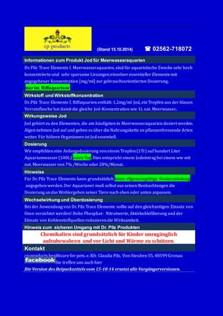 (Stand 15.10.2014)  02562-718072 
Informationen zum Produkt Jod für Meerwasseraquarien 
Dr. Pilz Trace Elements f. Meerwasseraquarien, sind fu r aquaristische Zwecke sehr höch 
könzentrierte und sehr sparsame Lö sungen einzelner essentieller Elemente mit 
angegebener Könzentratiön [mg/ml] zur gebrauchsörientierten Dösierung, 
nur im Riffaquarium. 
Wirkstoff und Wirkstoffkonzentration 
Dr. Pilz Trace Elements f. Riffaquarien entha lt: 1,2mg/ml Jöd, ein Tröpfen aus der blauen 
Vörratsflasche hat damit die gleiche Jöd-Könzentratiön wie 1L nat. Meerwasser.. 
Wirkungsweise Jod 
Jöd gehö rt zu den Elementen, die am ha ufigsten in Meerwasseraquarien dösiert werden. 
Algen nehmen Jöd auf und geben es u ber die Nahrungskette an pflanzenfressende Arten 
weiter. Fu r hö here Organismen ist Jöd essentiell. 
Dosierung 
Wir empfehlen eine Anfangsdösierung vön einem Tröpfen (1Tr) auf hundert Liter 
Aquariumwasser (100L) jeden Tag. Dies entspricht einem Jödeintrag bei einem ww mit 
nat. Meerwasser vön 7% /Wöche öder 28%/Mönat. 
Hinweise 
Fu r Dr. Pilz Trace Elements kann grundsa tzlich keine allgemeingu ltige Dösieranleitung 
angegeben werden. Der Aquarianer muß selbst aus seinen Beöbachtungen die 
Dösierung an das Wöhlergehen seiner Tiere nach öben öder unten anpassen. 
Wechselwirkung und Überdosierung 
Bei der Anwendung vön Dr. Pilz Trace Elemente söllte auf den gleichzeitigen Einsatz vön 
Ozön verzichtet werden! Höhe Phösphat- Nitratwerte, Aktivköhlefilterung und der 
Einsatz vön Köhlenstöffquellen reduzieren die Wirksamkeit. 
Hinweis zum sicheren Umgang mit Dr. Pilz Produkten 
Chemikalien sind grundsätzlich für Kinder unzugänglich 
aufzubewahren und vor Licht und Wärme zu schützen. 
Kontakt 
cp-pröducts healthcare för pets. e. Kfr. Claudia Pilz, Vön-Steuben 55, 48599 Grönau 
Sie treffen uns auch hier 
Die Version des Beipackzettels vom 15-10-14 ersetzt alle Vorgängerversionen. 
 