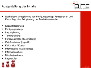 Ausgestaltung der Inhalte


 Nach dieser Grobplanung von Fertigungsprinzip, Fertigungsart und
    Fluss, folgt eine Feinplanung der Produktionsinhalte

   Kapazitätsplanung
   Fertigungsprinzip
   Layoutplanung
   Terminplanung
   Fertigungsmittel (Technologie)
   Zulieferstruktur (Logistik)
   Kalkulation / Kosten
   Informations- / Materialfluss
   Informationsfluss
   Mitarbeiterstruktur
   Lagerstufen


                                                                     www.b-ite.de
 