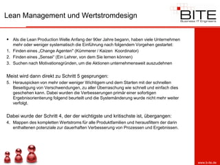 Lean Management und Wertstromdesign


 Als die Lean Production Welle Anfang der 90er Jahre begann, haben viele Unternehmen
   mehr oder weniger systematisch die Einführung nach folgendem Vorgehen gestartet:
1. Finden eines „Change Agenten" (Kümmerer / Kaizen Koordinator)
2. Finden eines „Sensei“ (Ein Lehrer, von dem Sie lernen können)
3. Suchen nach Motivationsgründen, um die Aktionen unternehmensweit auszudehnen


Meist wird dann direkt zu Schritt 5 gesprungen:
5. Herauspicken von mehr oder weniger Wichtigem und dem Starten mit der schnellen
   Beseitigung von Verschwendungen, zu aller Überraschung wie schnell und einfach dies
   geschehen kann. Dabei wurden die Verbesserungen primär einer sofortigen
   Ergebnisorientierung folgend beurteilt und die Systemänderung wurde nicht mehr weiter
   verfolgt.


Dabei wurde der Schritt 4, der der wichtigste und kritischste ist, übergangen:
4. Mappen des kompletten Wertstroms für alle Produktfamilien und herausfiltern der darin
   enthaltenen potenziale zur dauerhaften Verbesserung von Prozessen und Ergebnissen.




                                                                                           www.b-ite.de
 
