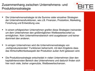 Zusammenhang zwischen Unternehmens- und
Produktionsstrategie

 Die Unternehmensstrategie ist die Summe vieler einzelner Strategien
   der Unternehmensfunktionen, wie z.B. Finanzen, Produktion, Marketing,
   Forschung und Entwicklung usw.

 In einem erfolgreichen Unternehmen greifen diese Strategien ineinander
   um dem Unternehmen den größtmöglichen Wettbewerbsvorteil zu
   ermöglichen. Kein Unternehmensbereich wird ausgelassen und keiner
   dominiert den anderen.

 In einigen Unternehmen wird die Unternehmensstrategie von
   „nichtproduzierenden“ Funktionen beherrscht, mit dem Ergebnis dass
   das Wirtschaftlichkeitsaspekt der Produktion außer Acht gelassen wird.

 Die Produktionsstrategie entscheidet in vielen Unternehmen über den
   kapitalintensivsten Bereich des Unternehmens und dadurch finden sich
   hier noch viele, bisher ungenutzte, Wettbewerbschancen.

                                                                            www.b-ite.de
 