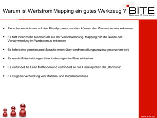 Warum ist Wertstrom Mapping ein gutes Werkzeug ?


 Sie schauen nicht nur auf den Einzelprozess, sondern können den Gesamtprozess erkennen

 Es hilft Ihnen mehr zusehen als nur der Verschwendung. Mapping hilft die Quelle der
   Verschwendung im Wertstrom zu erkennen

 Es liefert eine gemeinsame Sprache wenn über den Herstellungsprozess gesprochen wird

 Es macht Entscheidungen über Änderungen im Fluss einfacher

 Es verbindet die Lean Methoden und verhindert so das Herauspicken der „Bonbons“

 Es zeigt die Verbindung von Material- und Informationsfluss




                                                                                           www.b-ite.de
 