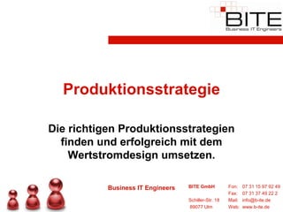 Produktionsstrategie

Die richtigen Produktionsstrategien
  finden und erfolgreich mit dem
    Wertstromdesign umsetzen.

           Business IT Engineers   BITE GmbH          Fon:    07 31 15 97 92 49
                                                      Fax:    07 31 37 49 22 2
                                   Schiller-Str. 18   Mail:   info@b-ite.de
                                   89077 Ulm          Web:    www.b-ite.de
 