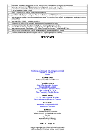 - Perasaan hanyut atau tenggelam "akibat" berbagai perubahan kebijakan organisasi/perusahaan.
- Kendala/keterbatasan pendidikan, ekonomi, kondisi fisik, cacat tubuh, penyakit.
- Hantu masa lalu, trauma mental.
- Rasa ketidakpastian tentang nasib serta masa depan.
11. Membangun budaya produktif yang dimulai dari budaya produktivitas pribadi.
12. Mengimplementasikan "Good Corporate Governance" di tingkat individu, pribadi serta karyawan untuk meningkatkan
produktifitas.
13. Menanamkan "Holistic Productive Mindset".
14. Menciptakan "Productivity Booster", mengeliminasi "Productivity Buster".
15. Mengimplementasikan "Hawthorne Effect" untuk meningkatkan produktivitas.
16. Menerapkan metode "Perubahan 1-2-3" dalam Proyek Transformasi Produktivitas 21 Hari.
17. Menciptakan sistem kompas internal untuk memonitor produktivitas secara mental.
18. Melatih, membiasakan, kebiasaan produktif untuk kepentingan pribadi/keluarga.
PEMBICARA
Foto Training dan Seminar (1) Foto Training dan Seminar (2)
Foto Profil (1) Foto Profil (2)
Pinterest
IKHWAN SOPA
Professional and Business Therapist
Pembicara Seminar
How to Turn Mess Into Message
Productive Selling Mindset
Service Excellence - Pelayanan Prima
Public Speaking - E.D.A.N.
Agen Perubahan -Agent of Change
Master Trainer
E.D.A.N. Public Speaking Workshop
Training Manajemen Pikiran dan Perasaan
Penulis Buku
Manajemen Pikiran dan Perasaan
Manajemen Pertanyaan
Sertifikasi
Communication Skill Specialist
Neuro Linguistic Programming Practitioner
Hypnotist
Hypnotherapist
Instructor of Hypnotherapy
CONTACT PERSON:
Silahkan menghubungi contact person kami berikut ini
untuk mendapatkan informasi tentang biaya investasi
 