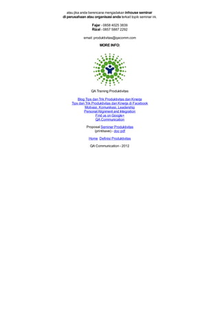 atau jika anda berencana mengadakan inhouse seminar
di perusahaan atau organisasi anda terkait topik seminar ini.
Fajar - 0858 4025 3839
Rizal - 0857 5887 2292
email: produktivitas@qacomm.com
MORE INFO:
QA Training Produktivitas
Blog Tips dan Trik Produktivitas dan Kinerja
Tips dan Trik Produktivitas dan Kinerja di Facebook
Motivasi, Komunikasi, Leadership
PersonalAlignment and Integration
Find us on Google+
QA Communication
Proposal Seminar Produktivitas
(print/save) - doc pdf
Home Definisi Produktivitas
QA Communication - 2012
 
